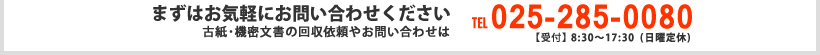 まずはお気軽にお問い合わせください 古紙･機密文書の回収依頼やお問い合わせは TEL:025-285-0080 【受付】8:30～17:30(日曜定休)
