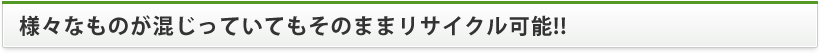 様々なものが混じっていてもそのままリサイクル可能!!