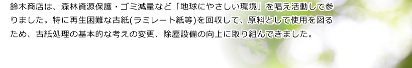 鈴木商店は、森林資源保護・ゴミ減量など「地球にやさしい環境」を唱え活動して参りました。特に再生困難な古紙(ラミレート紙等)を回収して、原料として使用を図るため、古紙処理の基本的な考えの変更、除塵設備の向上に取り組んできました。
